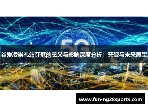 谷爱凌崇礼站夺冠的意义与影响深度分析：突破与未来展望