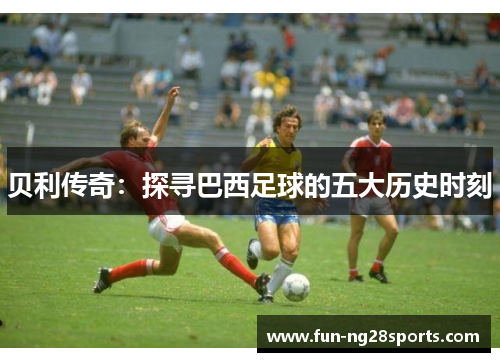 贝利传奇:探寻巴西足球的五大历史时刻 贝利传奇:探寻巴西足球的五大历史时刻